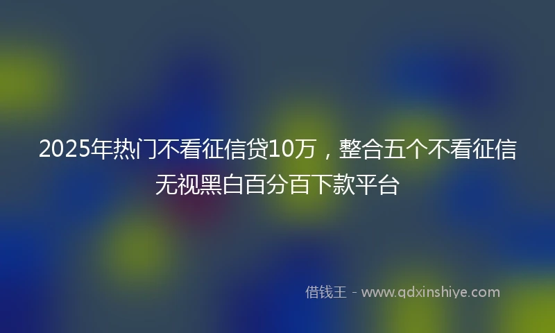 2025年热门不看征信贷10万，整合五个不看征信无视黑白百分百下款平台
