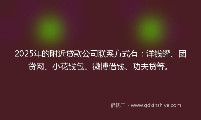 2025年的附近贷款公司联系方式有：洋钱罐、团贷网、小花钱包、微博借钱、功夫贷等。