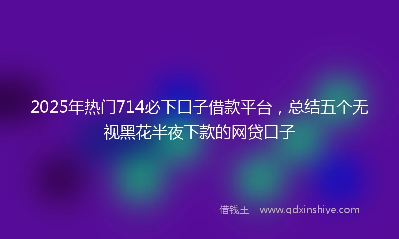 2025年热门714必下口子借款平台，总结五个无视黑花半夜下款的网贷口子