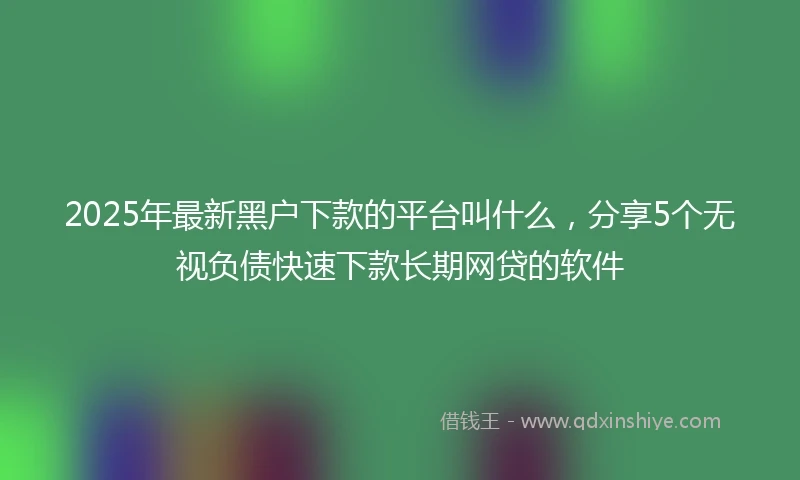 2025年最新黑户下款的平台叫什么，分享5个无视负债快速下款长期网贷的软件