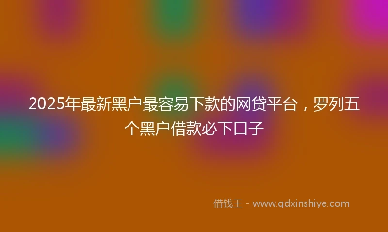2025年最新黑户最容易下款的网贷平台，罗列五个黑户借款必下口子