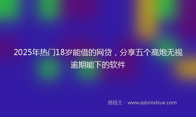 2025年热门18岁能借的网贷，分享五个高炮无视逾期能下的软件