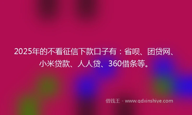 2025年的不看征信下款口子有：省呗、团贷网、小米贷款、人人贷、360借条等。
