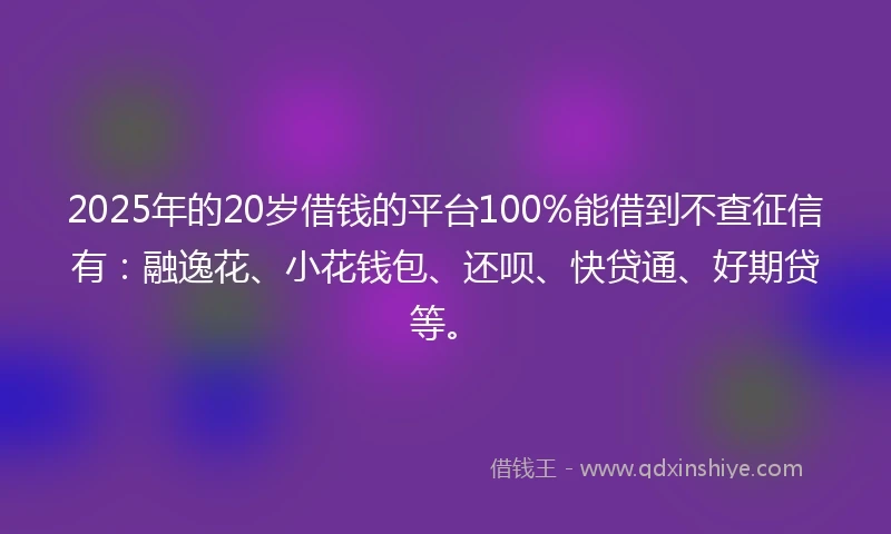 2025年的20岁借钱的平台100%能借到不查征信有:融逸花、小花钱包、还呗、快贷通、好期贷等。