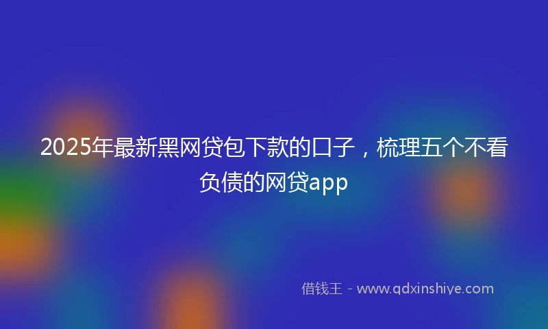2025年最新黑网贷包下款的口子，梳理五个不看负债的网贷app