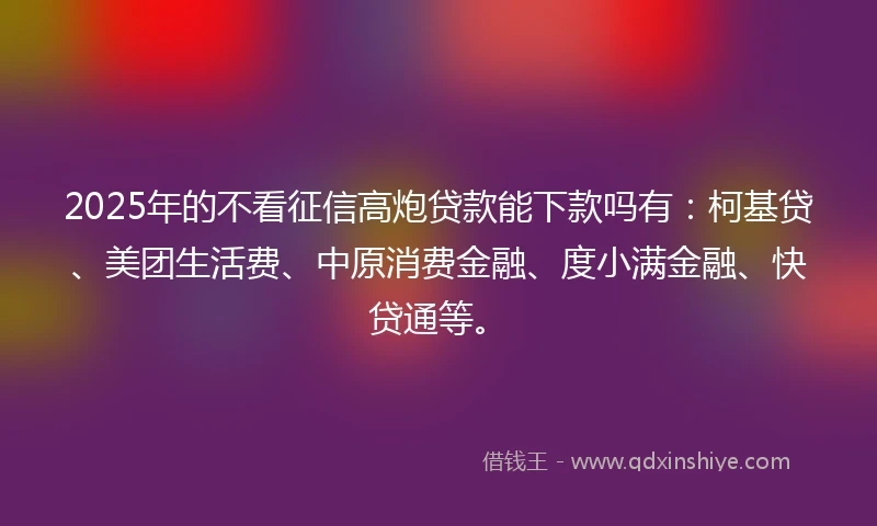 2025年的不看征信高炮贷款能下款吗有:柯基贷、美团生活费、中原消费金融、度小满金融、快贷通等。