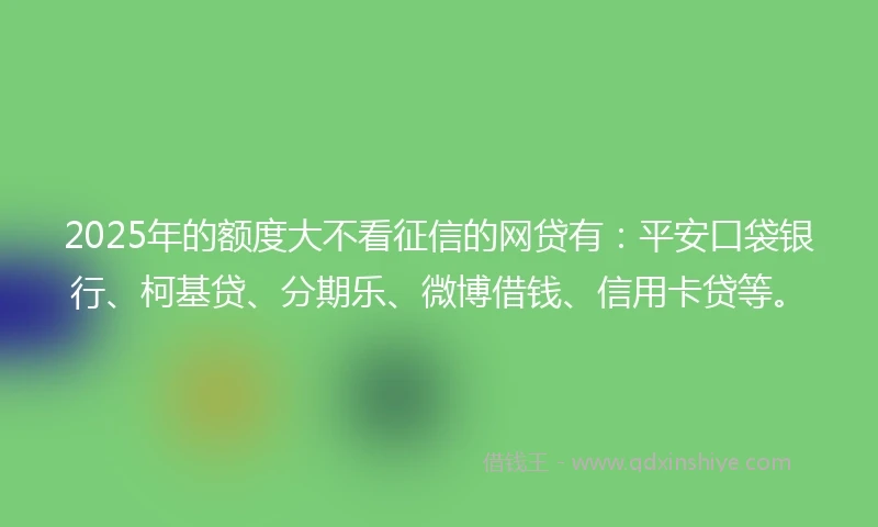 2025年的额度大不看征信的网贷有：平安口袋银行、柯基贷、分期乐、微博借钱、信用卡贷等。