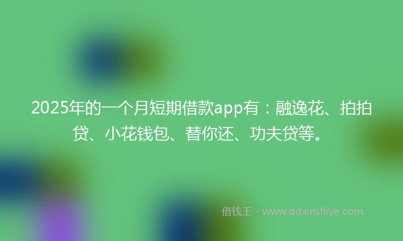 2025年的一个月短期借款app有：融逸花、拍拍贷、小花钱包、替你还、功夫贷等。