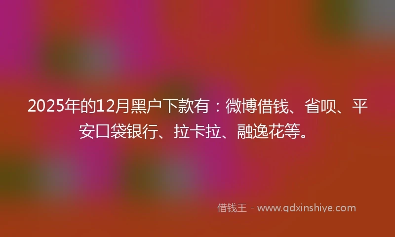 2025年的12月黑户下款有：微博借钱、省呗、平安口袋银行、拉卡拉、融逸花等。