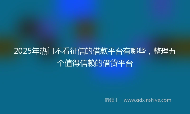 2025年热门不看征信的借款平台有哪些,整理五个值得信赖的借贷平台