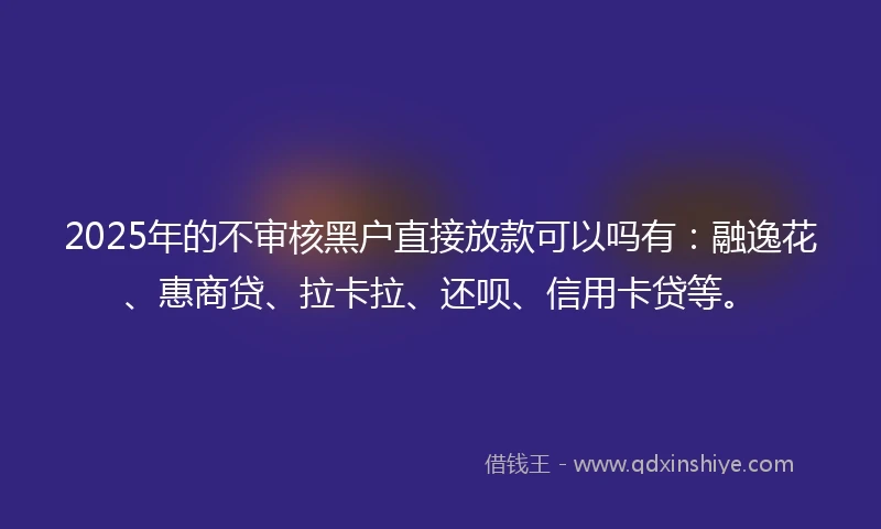 2025年的不审核黑户直接放款可以吗有：融逸花、惠商贷、拉卡拉、还呗、信用卡贷等。
