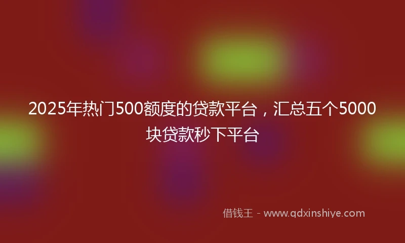 2025年热门500额度的贷款平台,汇总五个5000块贷款秒下平台