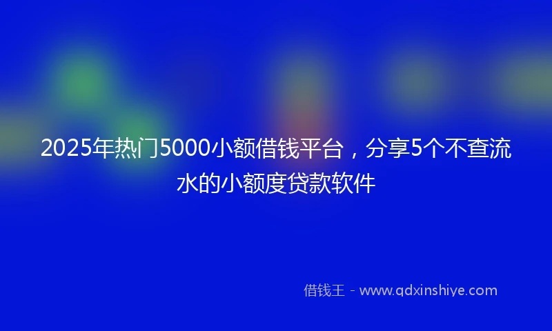 2025年热门5000小额借钱平台，分享5个不查流水的小额度贷款软件