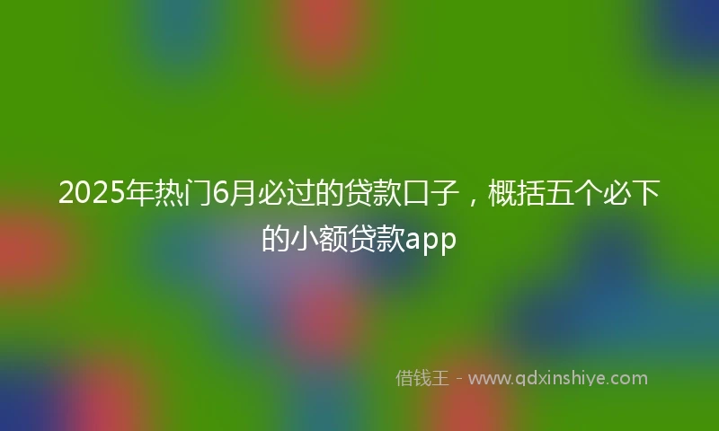 2025年热门6月必过的贷款口子，概括五个必下的小额贷款app