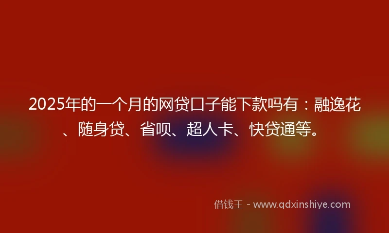 2025年的一个月的网贷口子能下款吗有：融逸花、随身贷、省呗、超人卡、快贷通等。