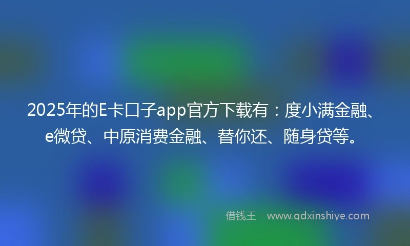 2025年的E卡口子app官方下载有：度小满金融、e微贷、中原消费金融、替你还、随身贷等。