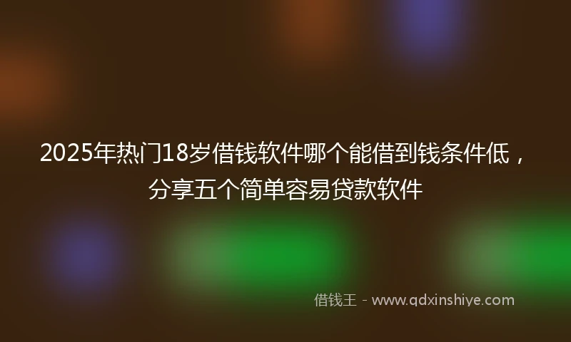2025年热门18岁借钱软件哪个能借到钱条件低，分享五个简单容易贷款软件