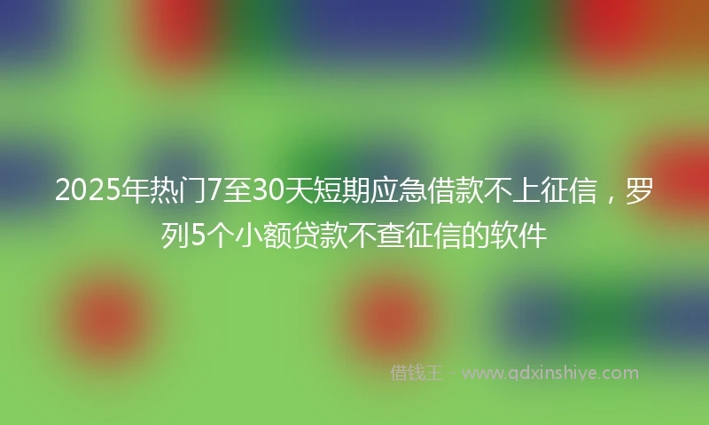 2025年热门7至30天短期应急借款不上征信,罗列5个小额贷款不查征信的软件