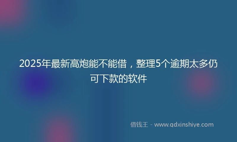 2025年最新高炮能不能借，整理5个逾期太多仍可下款的软件