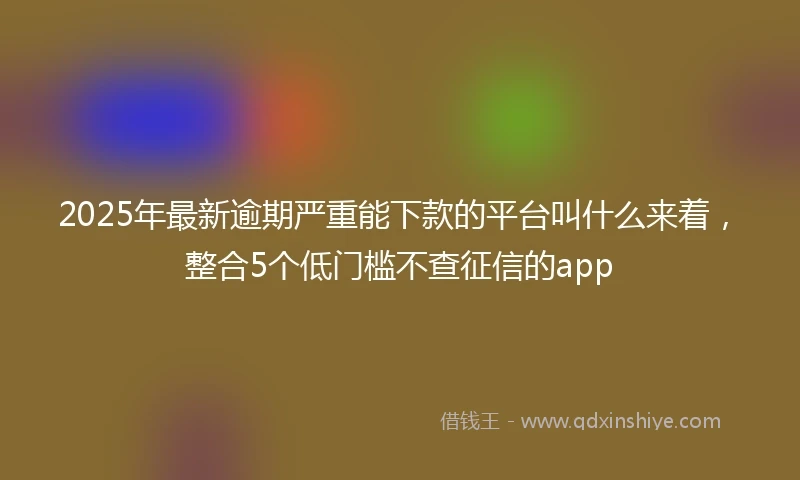 2025年最新逾期严重能下款的平台叫什么来着,整合5个低门槛不查征信的app