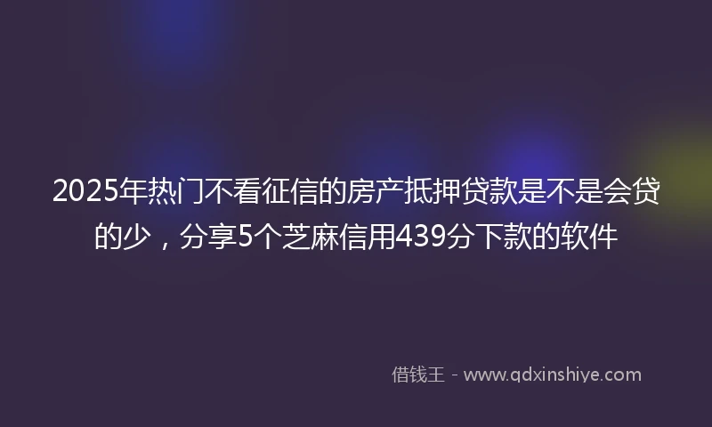 2025年热门不看征信的房产抵押贷款是不是会贷的少，分享5个芝麻信用439分下款的软件
