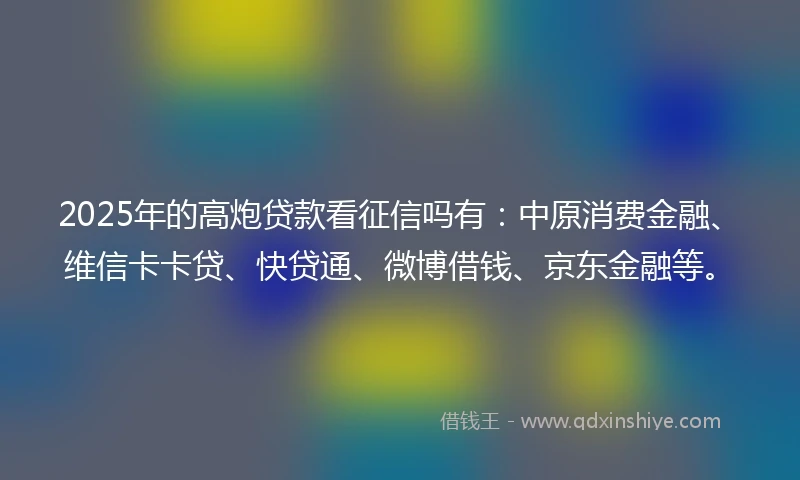 2025年的高炮贷款看征信吗有：中原消费金融、维信卡卡贷、快贷通、微博借钱、京东金融等。