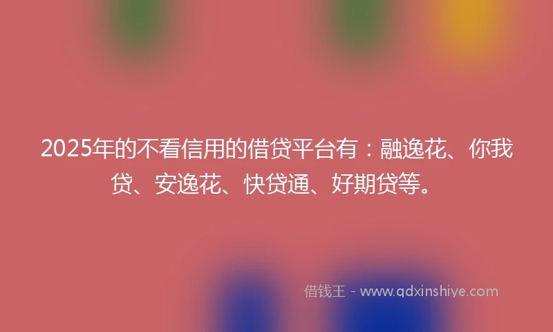 2025年的不看信用的借贷平台有：融逸花、你我贷、安逸花、快贷通、好期贷等。