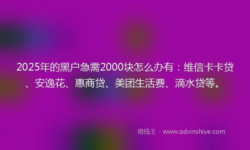 2025年的黑户急需2000块怎么办有：维信卡卡贷、安逸花、惠商贷、美团生活费、滴水贷等。