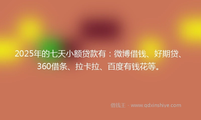 2025年的七天小额贷款有：微博借钱、好期贷、360借条、拉卡拉、百度有钱花等。