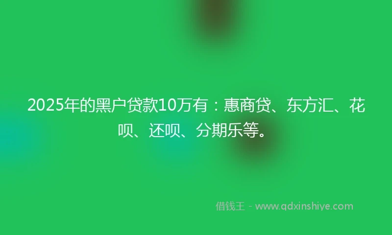 2025年的黑户贷款10万有：惠商贷、东方汇、花呗、还呗、分期乐等。