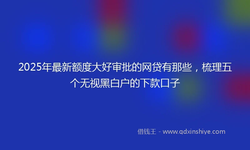 2025年最新额度大好审批的网贷有那些，梳理五个无视黑白户的下款口子