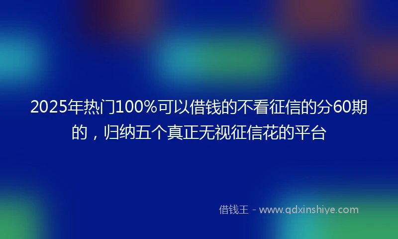 2025年热门100%可以借钱的不看征信的分60期的，归纳五个真正无视征信花的平台
