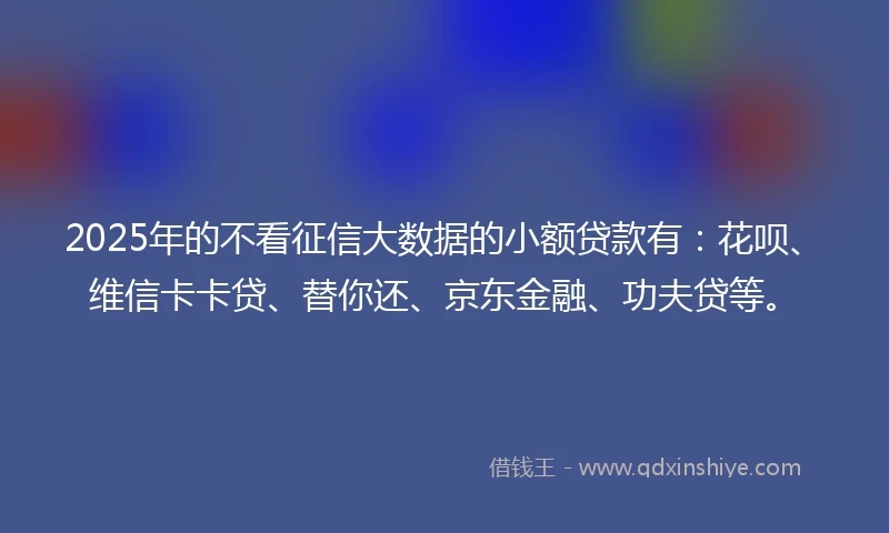 2025年的不看征信大数据的小额贷款有:花呗、维信卡卡贷、替你还、京东金融、功夫贷等。