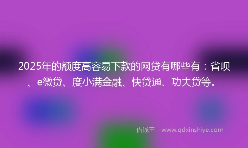 2025年的额度高容易下款的网贷有哪些有：省呗、e微贷、度小满金融、快贷通、功夫贷等。
