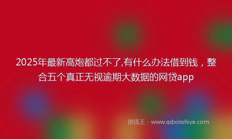 2025年最新高炮都过不了,有什么办法借到钱，整合五个真正无视逾期大数据的网贷app