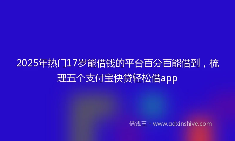 2025年热门17岁能借钱的平台百分百能借到，梳理五个支付宝快贷轻松借app