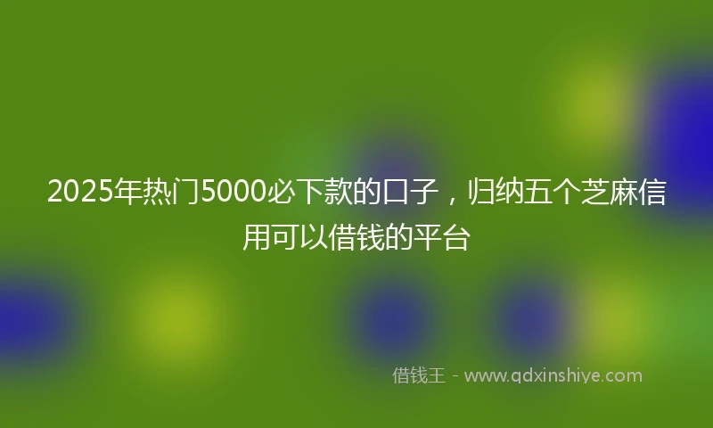 2025年热门5000必下款的口子，归纳五个芝麻信用可以借钱的平台