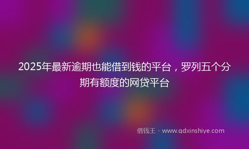 2025年最新逾期也能借到钱的平台，罗列五个分期有额度的网贷平台