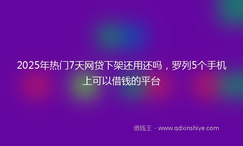 2025年热门7天网贷下架还用还吗，罗列5个手机上可以借钱的平台