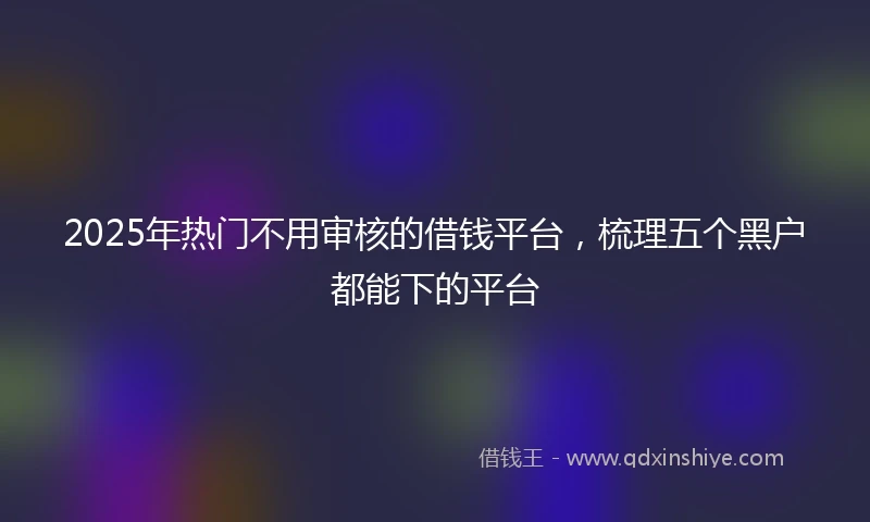 2025年热门不用审核的借钱平台，梳理五个黑户都能下的平台