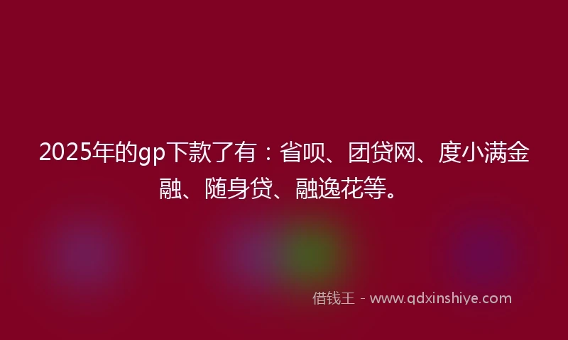 2025年的gp下款了有：省呗、团贷网、度小满金融、随身贷、融逸花等。