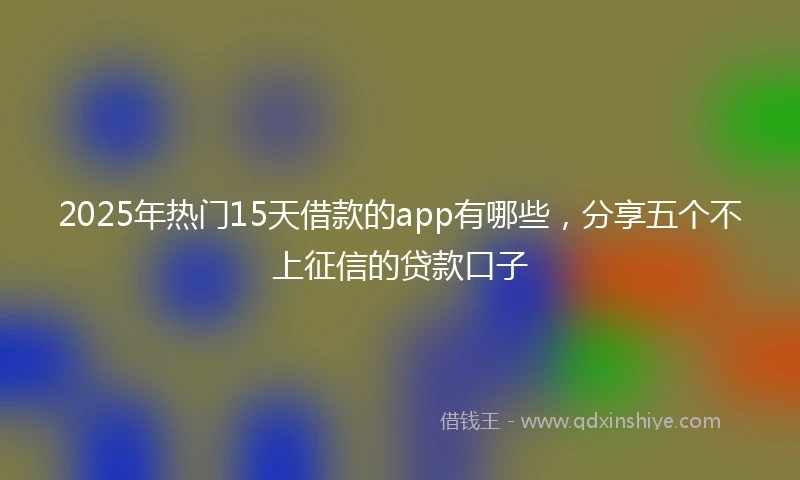 2025年热门15天借款的app有哪些，分享五个不上征信的贷款口子