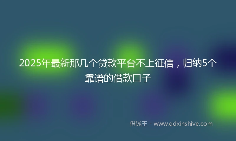 2025年最新那几个贷款平台不上征信，归纳5个靠谱的借款口子