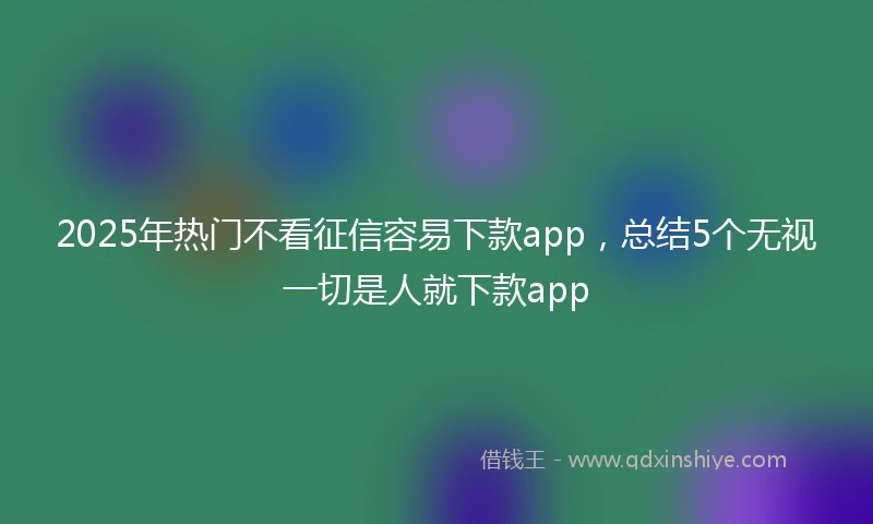 2025年热门不看征信容易下款app，总结5个无视一切是人就下款app