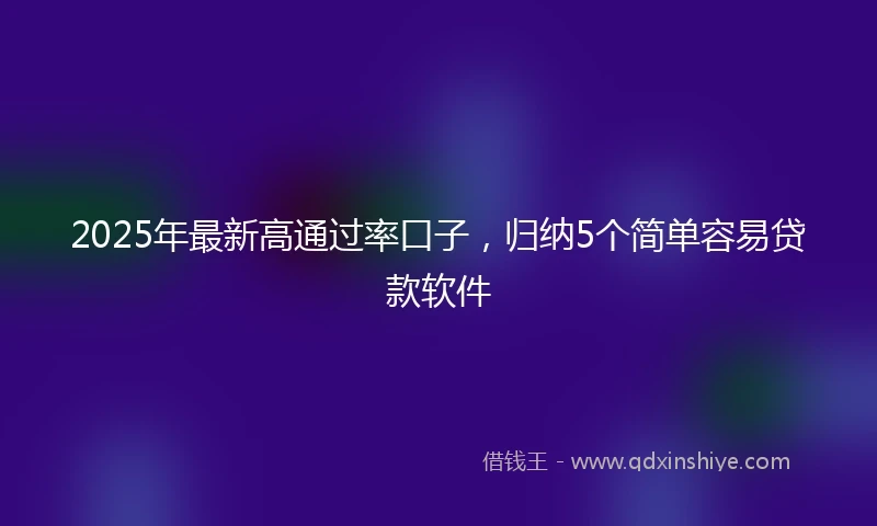2025年最新高通过率口子，归纳5个简单容易贷款软件