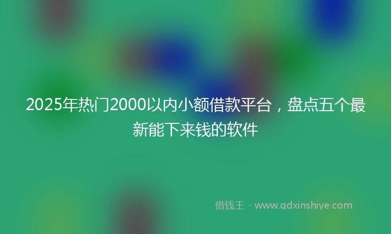 2025年热门2000以内小额借款平台，盘点五个最新能下来钱的软件