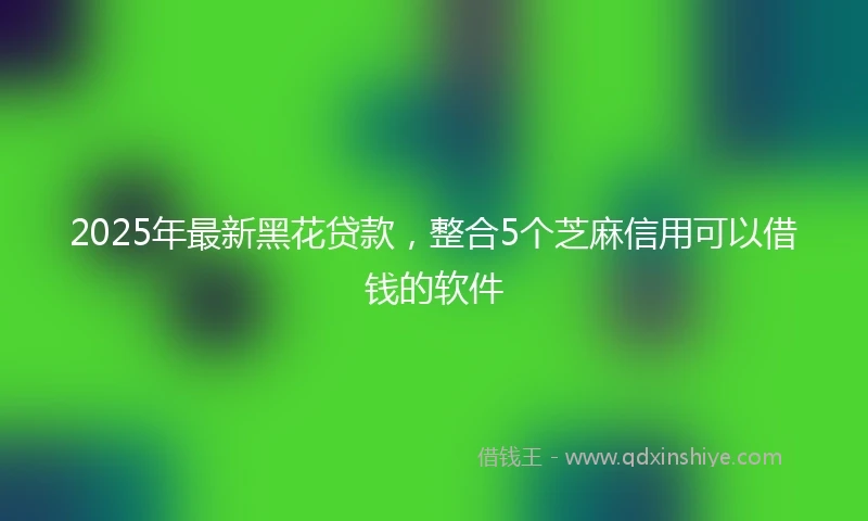2025年最新黑花贷款，整合5个芝麻信用可以借钱的软件