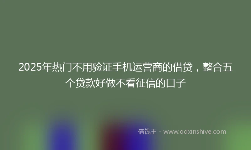 2025年热门不用验证手机运营商的借贷，整合五个贷款好做不看征信的口子