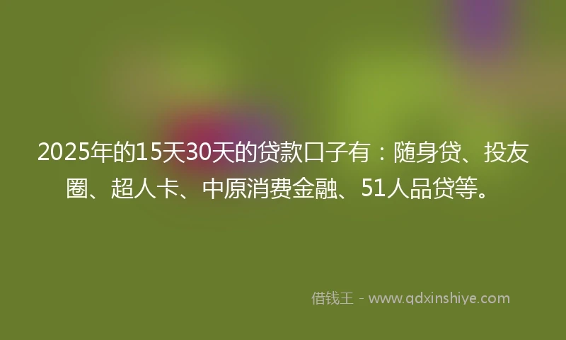 2025年的15天30天的贷款口子有：随身贷、投友圈、超人卡、中原消费金融、51人品贷等。