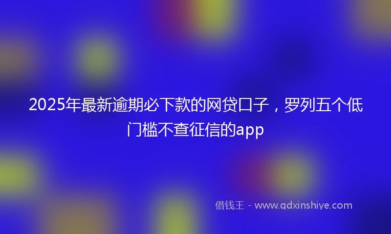 2025年最新逾期必下款的网贷口子，罗列五个低门槛不查征信的app